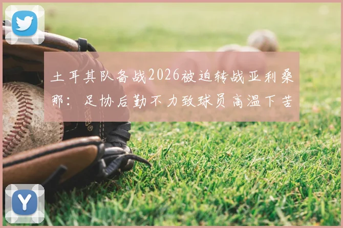 土耳其队备战2026被迫转战亚利桑那：足协后勤不力致球员高温下苦练，训练环境引发争议