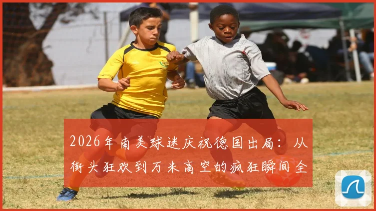 2026年南美球迷庆祝德国出局：从街头狂欢到万米高空的疯狂瞬间全记录