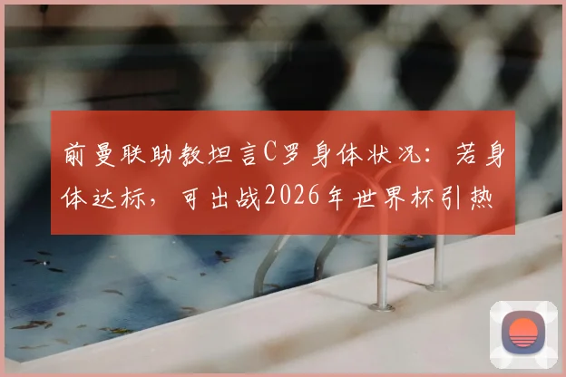 前曼联助教坦言C罗身体状况:若身体达标,可出战2026年世界杯引热议,球迷分析可能性与挑战