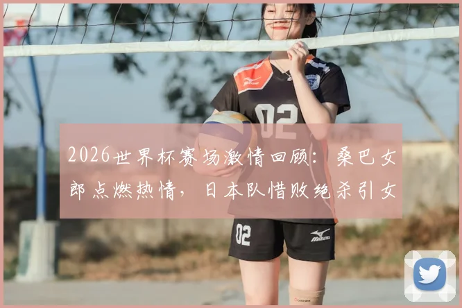 2026世界杯赛场激情回顾：桑巴女郎点燃热情，日本队惜败绝杀引女球迷泪洒看台