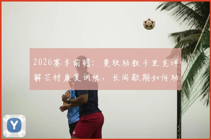 2026赛季前瞻:曼联助教卡里克详解芒特康复训练,长间歇期如何助力红魔备战,附球员成长分析