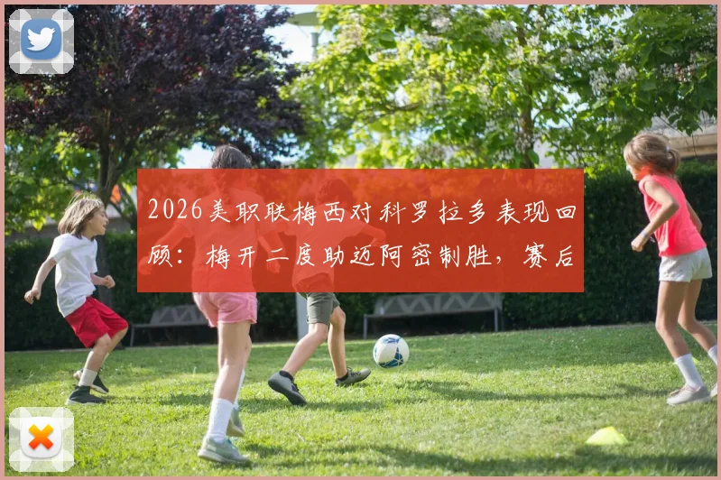 2026美职联梅西对科罗拉多表现回顾:梅开二度助迈阿密制胜,赛后8.1分高光数据全面解析