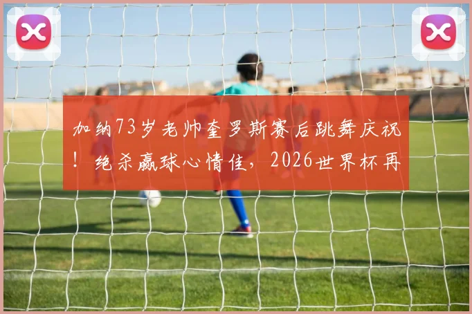 加纳73岁老帅奎罗斯赛后跳舞庆祝！绝杀赢球心情佳，2026世界杯再现经典瞬间
