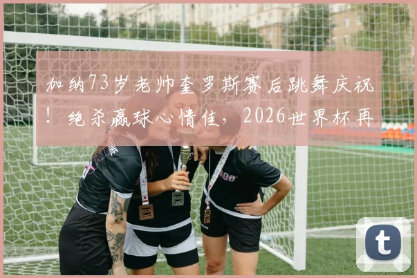 加纳73岁老帅奎罗斯赛后跳舞庆祝！绝杀赢球心情佳，2026世界杯再现经典瞬间