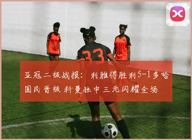 亚冠二级战报：利雅得胜利5-1多哈国民晋级 科曼独中三元闪耀全场