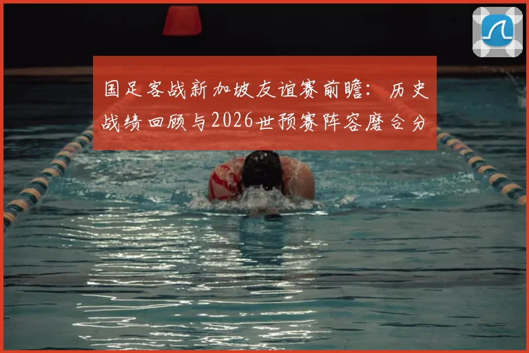 国足客战新加坡友谊赛前瞻:历史战绩回顾与2026世预赛阵容磨合分析,附直播观看指南
