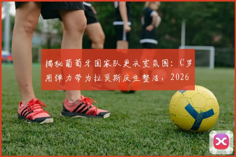 揭秘葡萄牙国家队更衣室氛围:C罗用弹力带为拉莫斯庆生整活,2026年团队凝聚力爆表