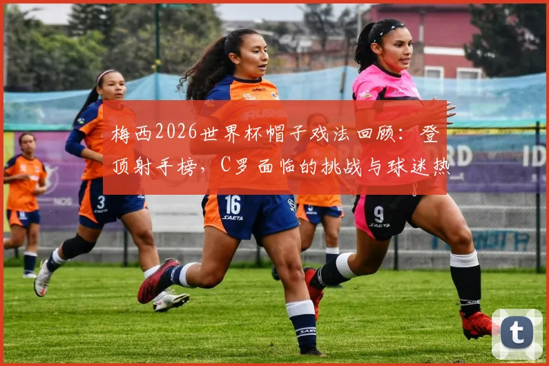 梅西2026世界杯帽子戏法回顾:登顶射手榜,C罗面临的挑战与球迷热议焦点解读