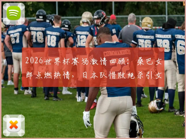 2026世界杯赛场激情回顾：桑巴女郎点燃热情，日本队惜败绝杀引女球迷泪洒看台