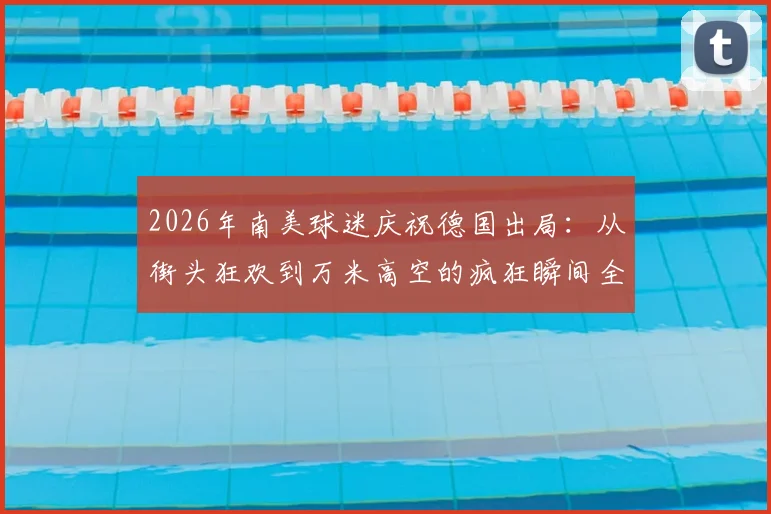 2026年南美球迷庆祝德国出局:从街头狂欢到万米高空的疯狂瞬间全记录