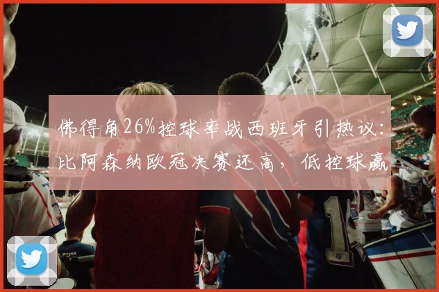 佛得角26%控球率战西班牙引热议：比阿森纳欧冠决赛还高，低控球赢球秘诀解析
