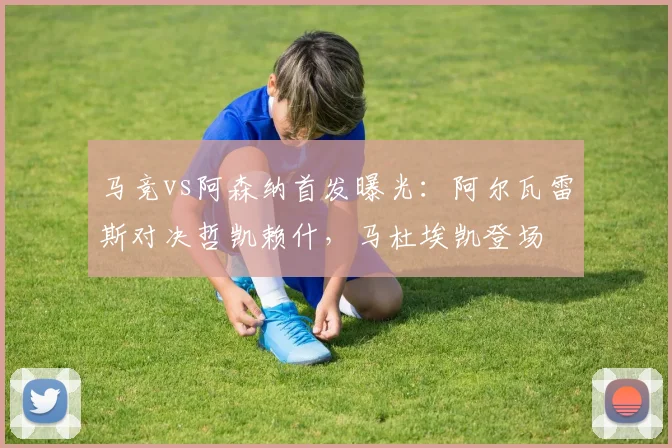马竞vs阿森纳首发曝光：阿尔瓦雷斯对决哲凯赖什，马杜埃凯登场