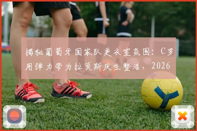 揭秘葡萄牙国家队更衣室氛围：C罗用弹力带为拉莫斯庆生整活，2026年团队凝聚力爆表