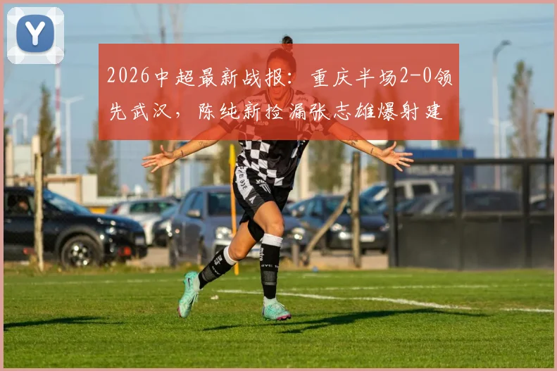 2026中超最新战报:重庆半场2-0领先武汉,陈纯新捡漏张志雄爆射建功,现场分析两队战术