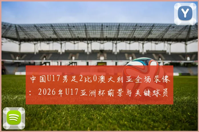 中国U17男足2比0澳大利亚全场录像：2026年U17亚洲杯前景与关键球员评分解析，附赛后更衣室庆祝时刻
