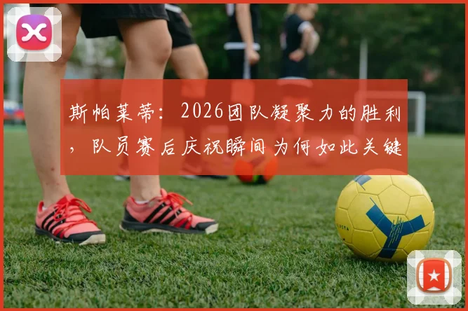 斯帕莱蒂：2026团队凝聚力的胜利，队员赛后庆祝瞬间为何如此关键？