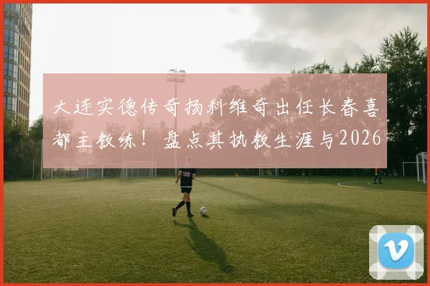 大连实德传奇扬科维奇出任长春喜都主教练！盘点其执教生涯与2026赛季球队前景