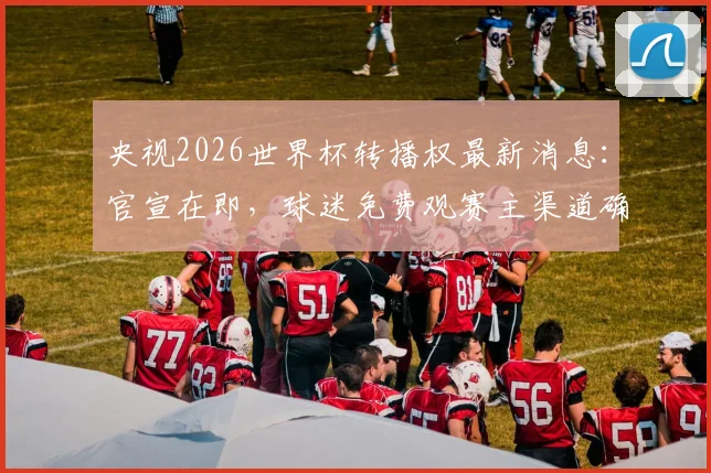 央视2026世界杯转播权最新消息：官宣在即，球迷免费观赛主渠道确认，附完整观赛指南